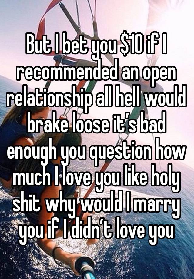 But I bet you $10 if I recommended an open relationship all hell would brake loose it’s bad enough you question how much I love you like holy shit why would I marry you if I didn’t love you 