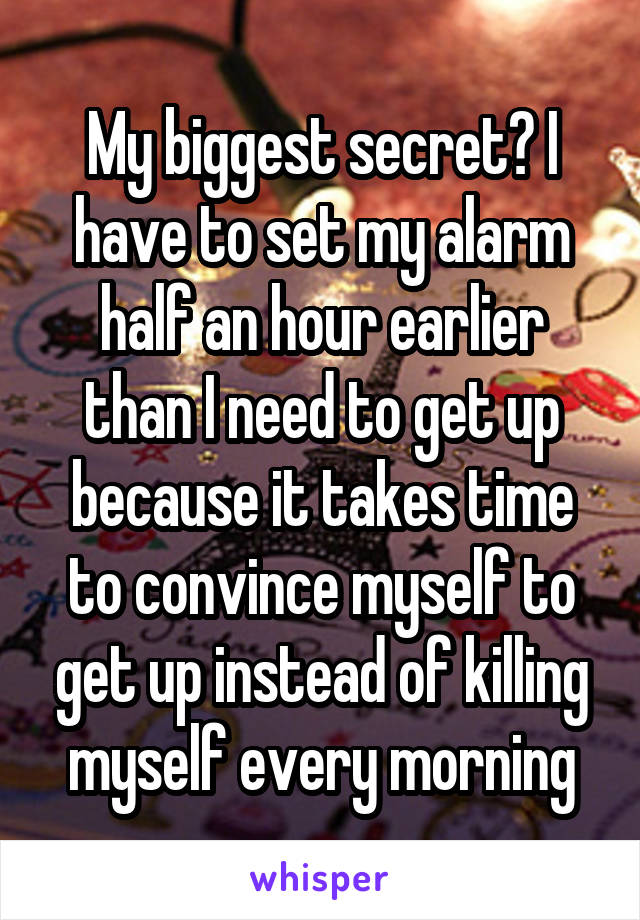 My biggest secret? I have to set my alarm half an hour earlier than I need to get up because it takes time to convince myself to get up instead of killing myself every morning