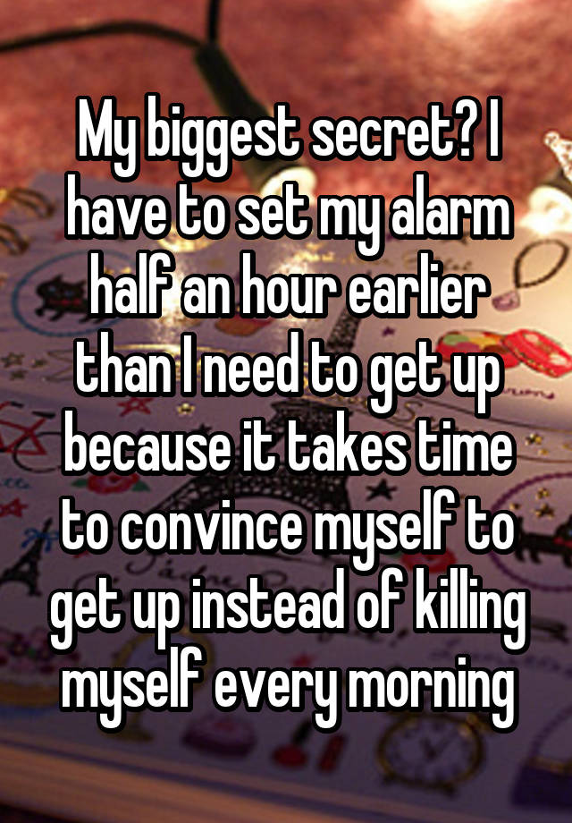 My biggest secret? I have to set my alarm half an hour earlier than I need to get up because it takes time to convince myself to get up instead of killing myself every morning