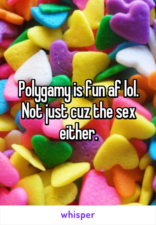 Polygamy is fun af lol. Not just cuz the sex either.