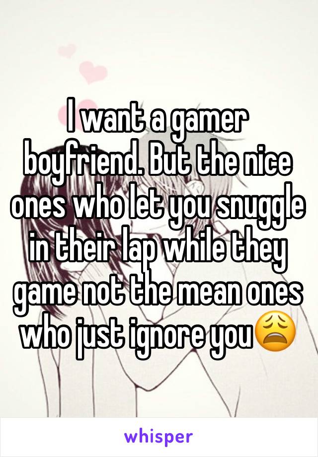 I want a gamer boyfriend. But the nice ones who let you snuggle in their lap while they game not the mean ones who just ignore you😩