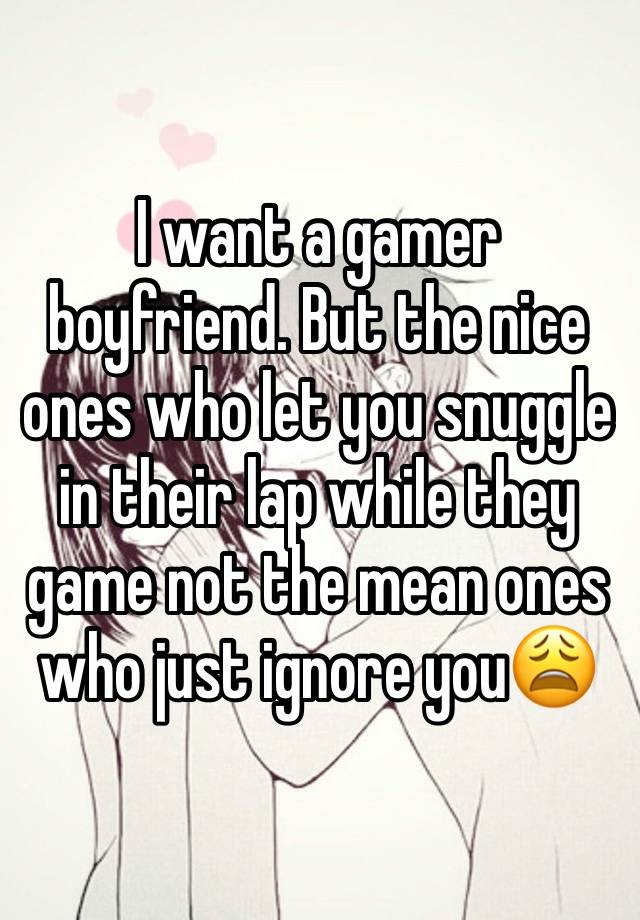 I want a gamer boyfriend. But the nice ones who let you snuggle in their lap while they game not the mean ones who just ignore you😩