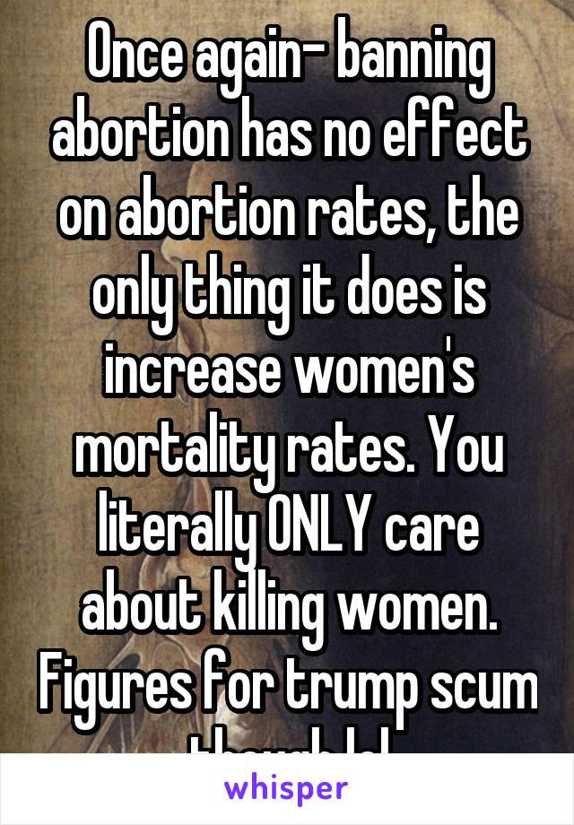 Once again- banning abortion has no effect on abortion rates, the only thing it does is increase women's mortality rates. You literally ONLY care about killing women. Figures for trump scum though lol