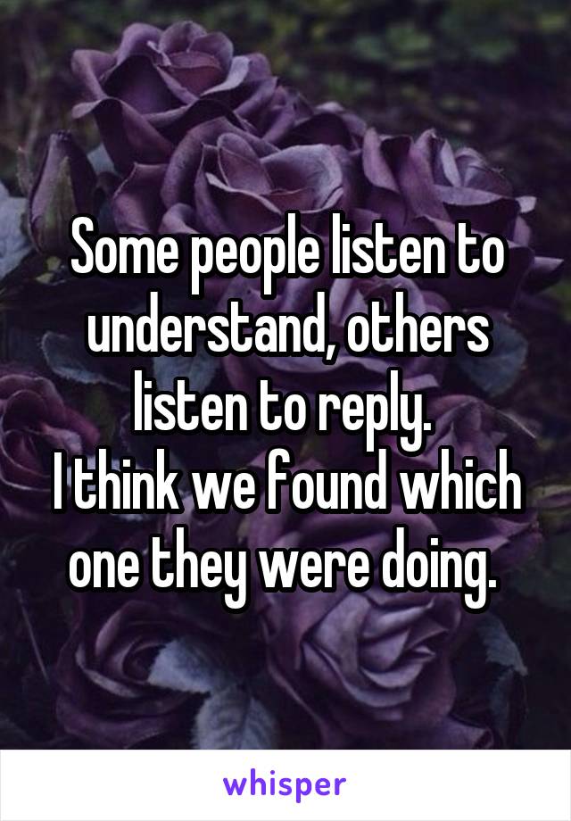 Some people listen to understand, others listen to reply. 
I think we found which one they were doing. 