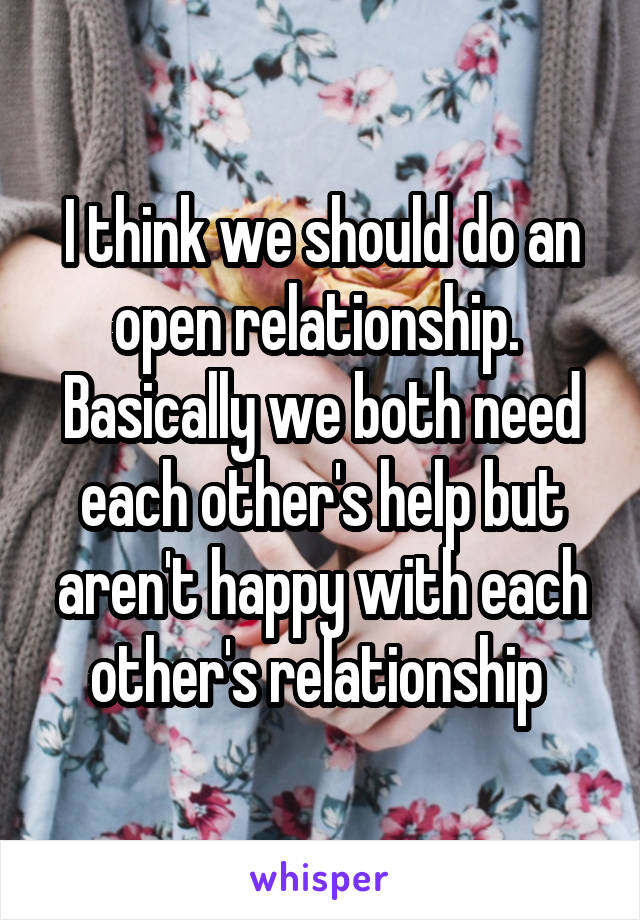 I think we should do an open relationship.  Basically we both need each other's help but aren't happy with each other's relationship 