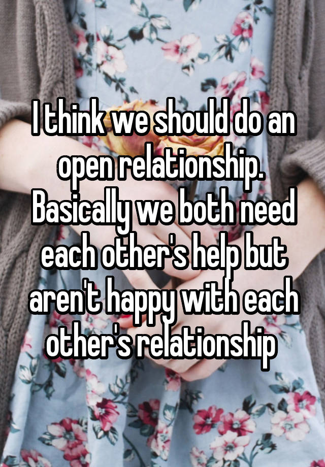 I think we should do an open relationship.  Basically we both need each other's help but aren't happy with each other's relationship 