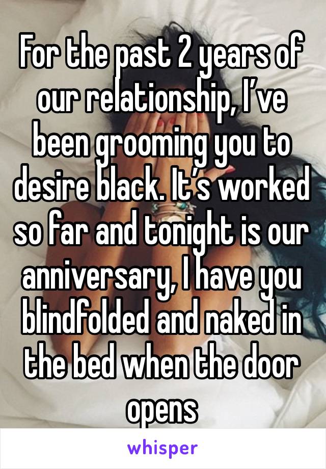 For the past 2 years of our relationship, I’ve been grooming you to desire black. It’s worked so far and tonight is our anniversary, I have you blindfolded and naked in the bed when the door opens