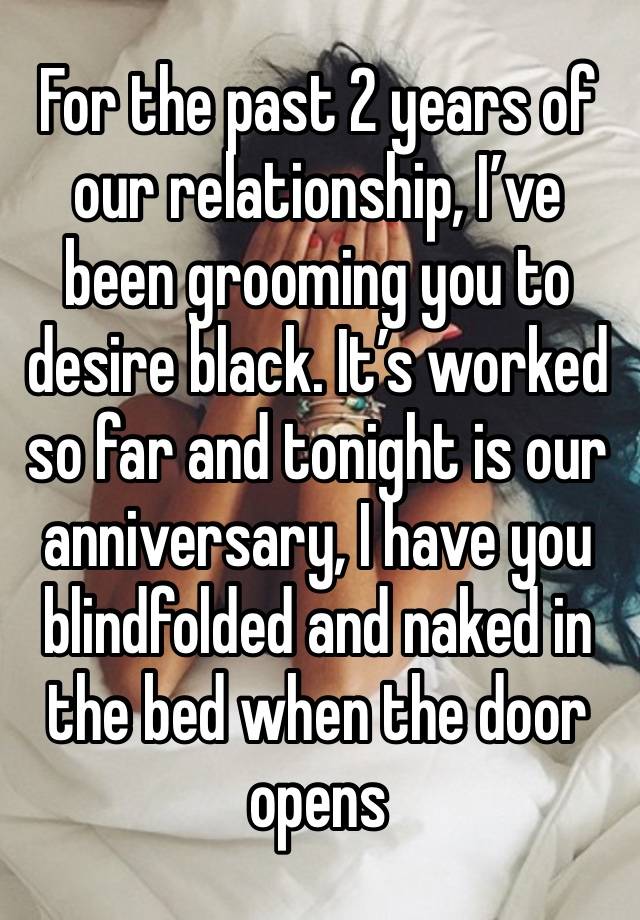 For the past 2 years of our relationship, I’ve been grooming you to desire black. It’s worked so far and tonight is our anniversary, I have you blindfolded and naked in the bed when the door opens