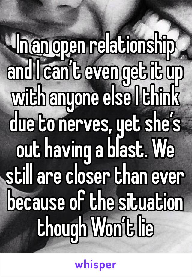 In an open relationship and I can’t even get it up with anyone else I think due to nerves, yet she’s out having a blast. We still are closer than ever because of the situation though Won’t lie