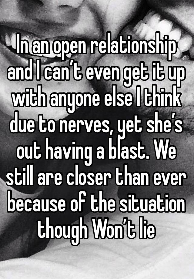 In an open relationship and I can’t even get it up with anyone else I think due to nerves, yet she’s out having a blast. We still are closer than ever because of the situation though Won’t lie