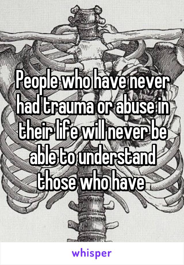 People who have never had trauma or abuse in their life will never be able to understand those who have 