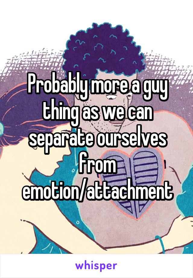 Probably more a guy thing as we can separate ourselves from emotion/attachment