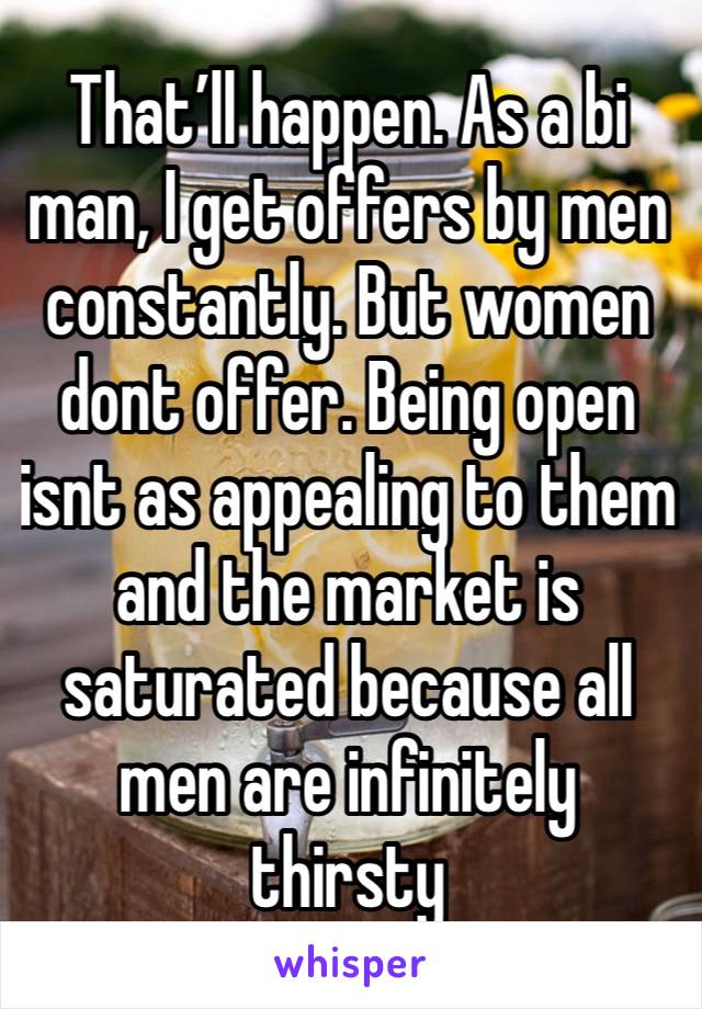 That’ll happen. As a bi man, I get offers by men constantly. But women dont offer. Being open isnt as appealing to them and the market is saturated because all men are infinitely thirsty