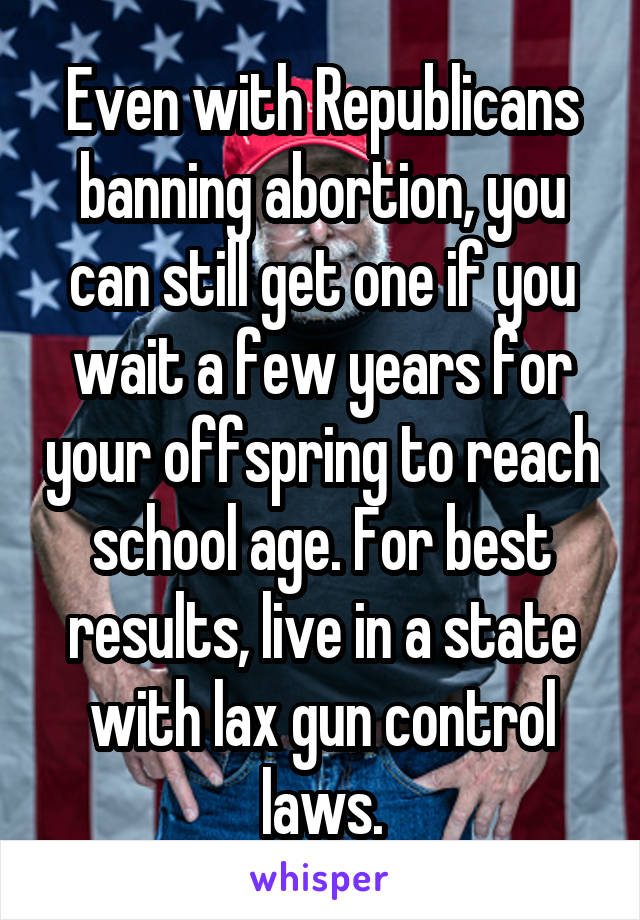 Even with Republicans banning abortion, you can still get one if you wait a few years for your offspring to reach school age. For best results, live in a state with lax gun control laws.