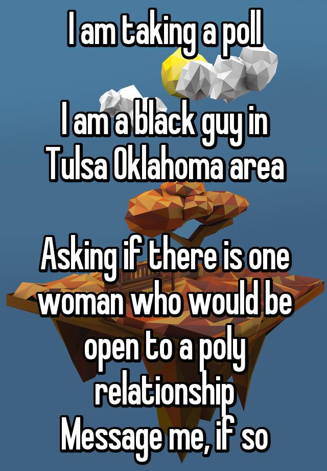 I am taking a poll

I am a black guy in Tulsa Oklahoma area

Asking if there is one woman who would be open to a poly relationship
Message me, if so