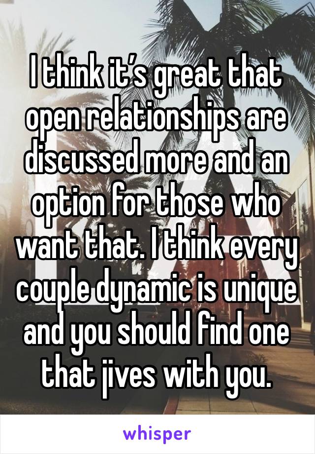 I think it’s great that open relationships are discussed more and an option for those who want that. I think every couple dynamic is unique and you should find one that jives with you. 