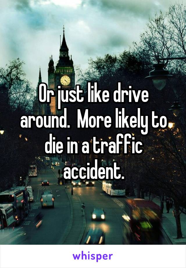 Or just like drive around.  More likely to die in a traffic accident.
