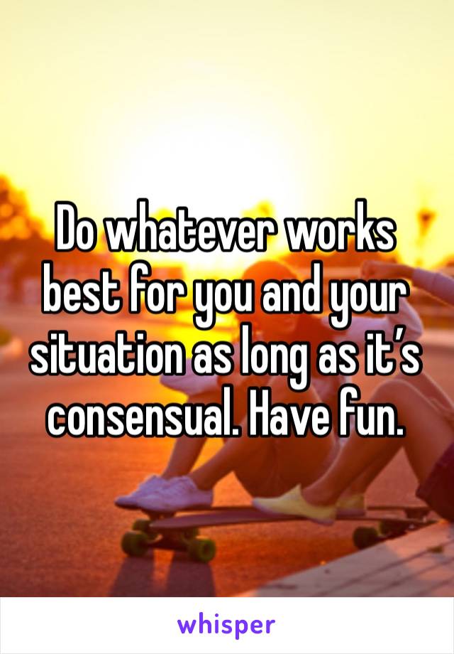 Do whatever works best for you and your situation as long as it’s consensual. Have fun. 