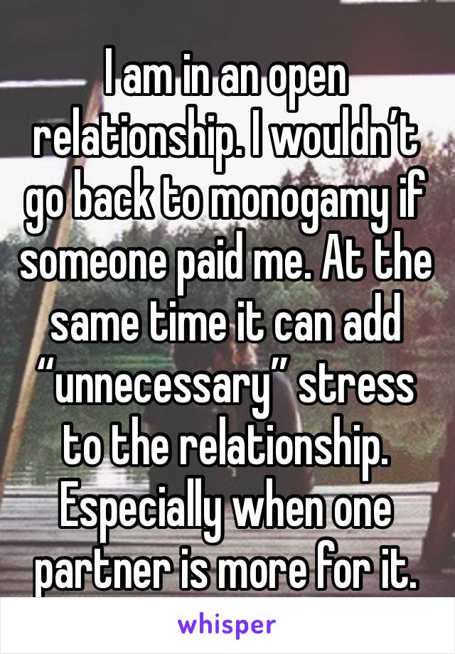 I am in an open relationship. I wouldn’t go back to monogamy if someone paid me. At the same time it can add “unnecessary” stress to the relationship. Especially when one partner is more for it. 