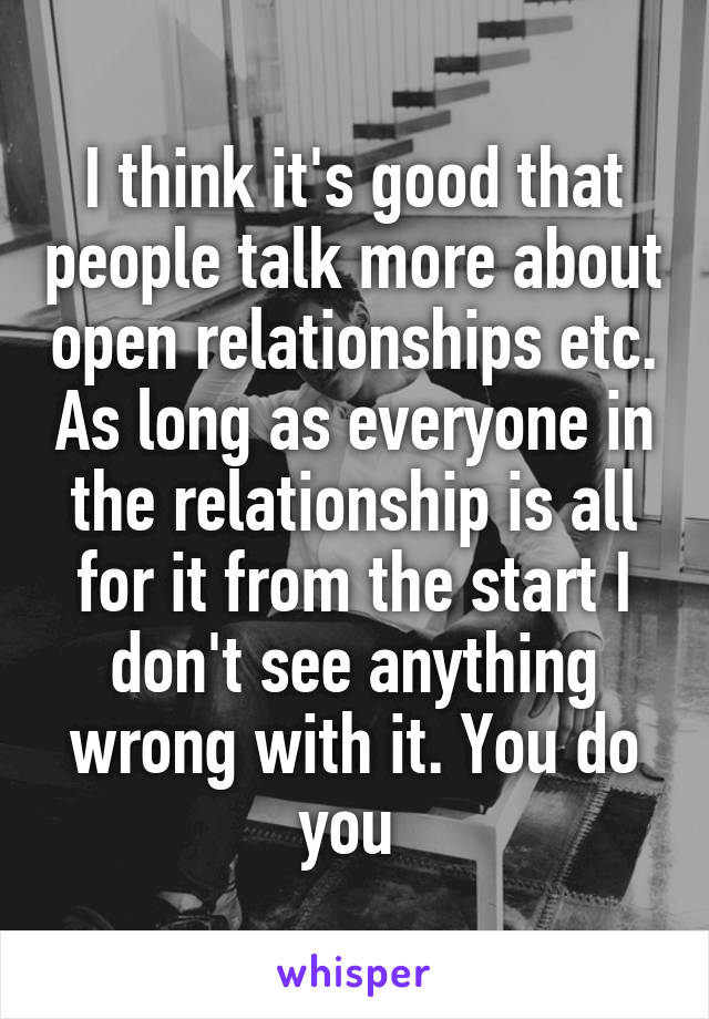 I think it's good that people talk more about open relationships etc. As long as everyone in the relationship is all for it from the start I don't see anything wrong with it. You do you 