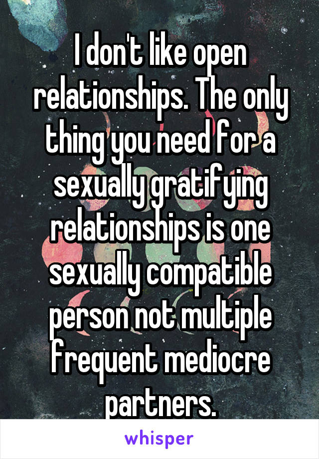 I don't like open relationships. The only thing you need for a sexually gratifying relationships is one sexually compatible person not multiple frequent mediocre partners.