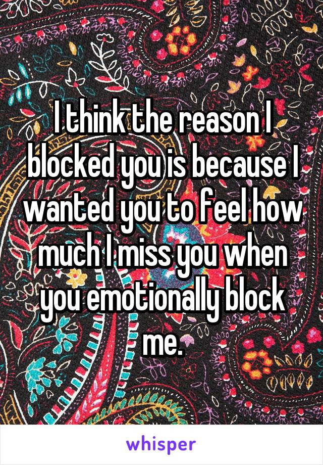 I think the reason I blocked you is because I wanted you to feel how much I miss you when you emotionally block me.