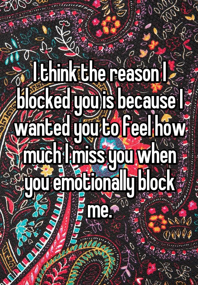 I think the reason I blocked you is because I wanted you to feel how much I miss you when you emotionally block me.