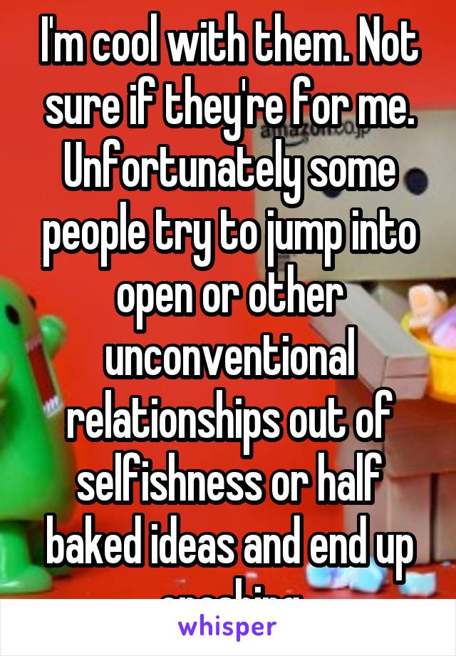 I'm cool with them. Not sure if they're for me. Unfortunately some people try to jump into open or other unconventional relationships out of selfishness or half baked ideas and end up crashing