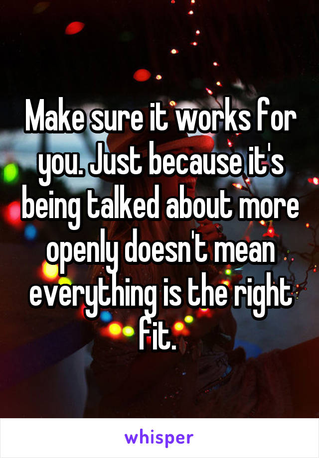 Make sure it works for you. Just because it's being talked about more openly doesn't mean everything is the right fit. 