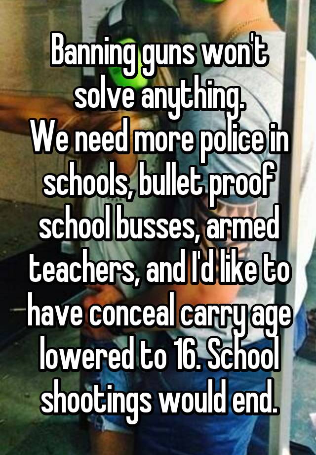 Banning guns won't solve anything.
We need more police in schools, bullet proof school busses, armed teachers, and I'd like to have conceal carry age lowered to 16. School shootings would end.