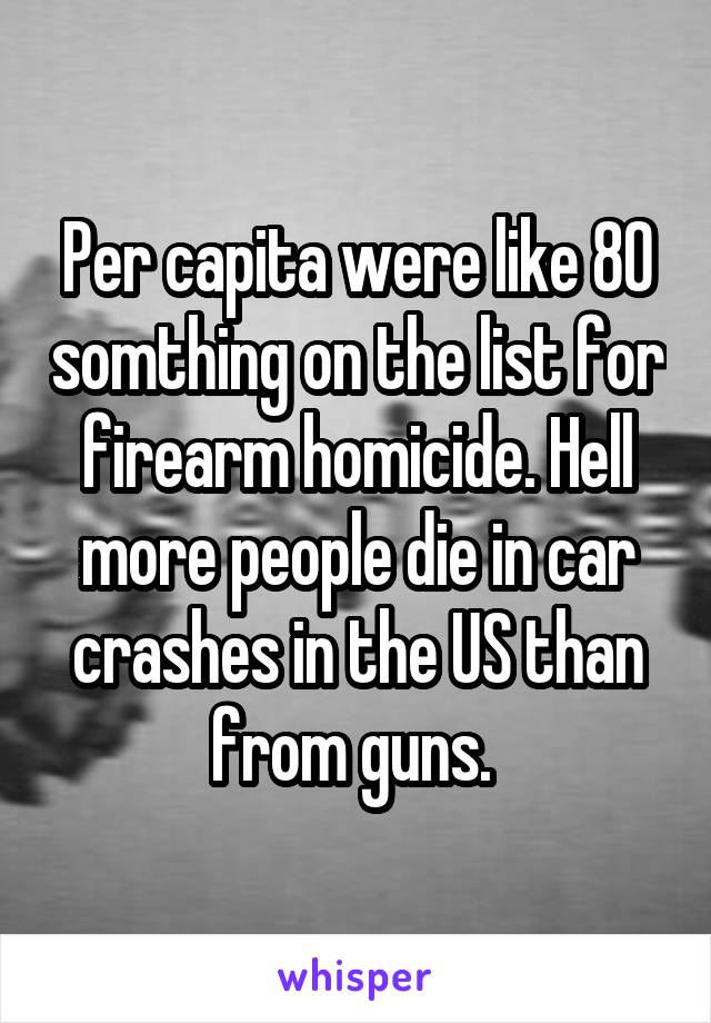 Per capita were like 80 somthing on the list for firearm homicide. Hell more people die in car crashes in the US than from guns. 