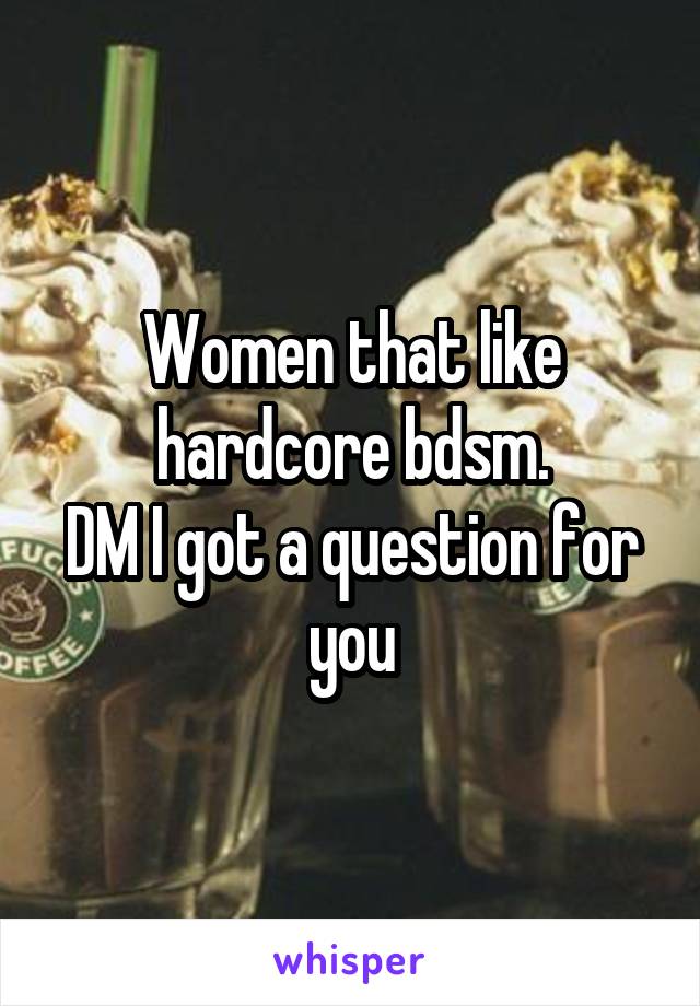 Women that like hardcore bdsm.
DM I got a question for you