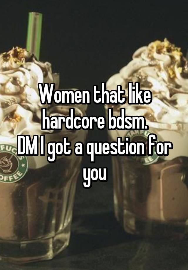 Women that like hardcore bdsm.
DM I got a question for you