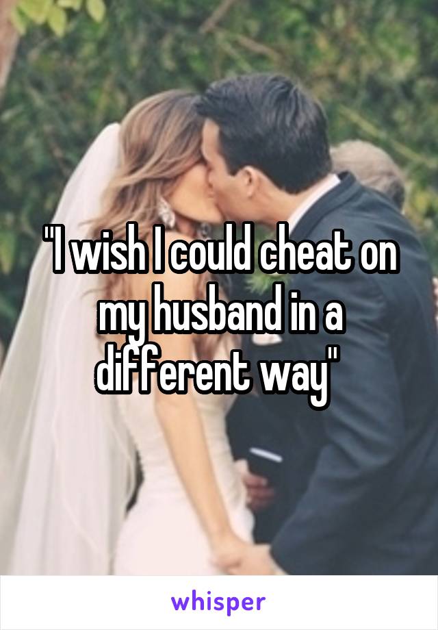 "I wish I could cheat on my husband in a different way" 