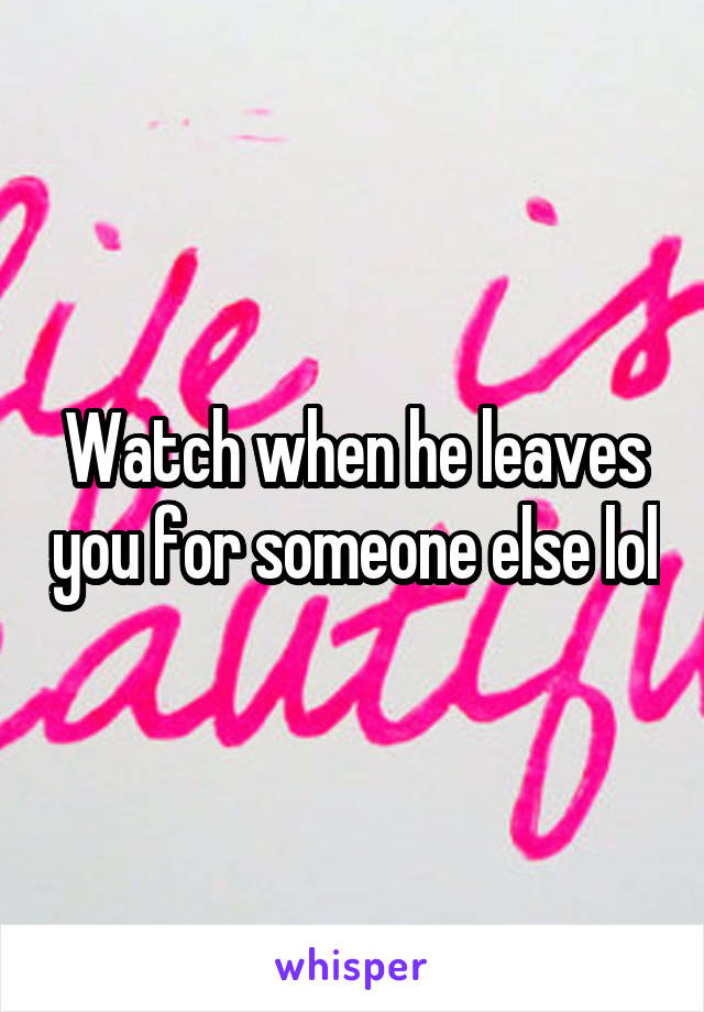 Watch when he leaves you for someone else lol