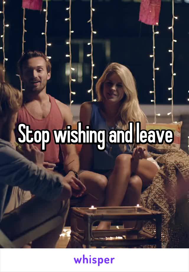 Stop wishing and leave