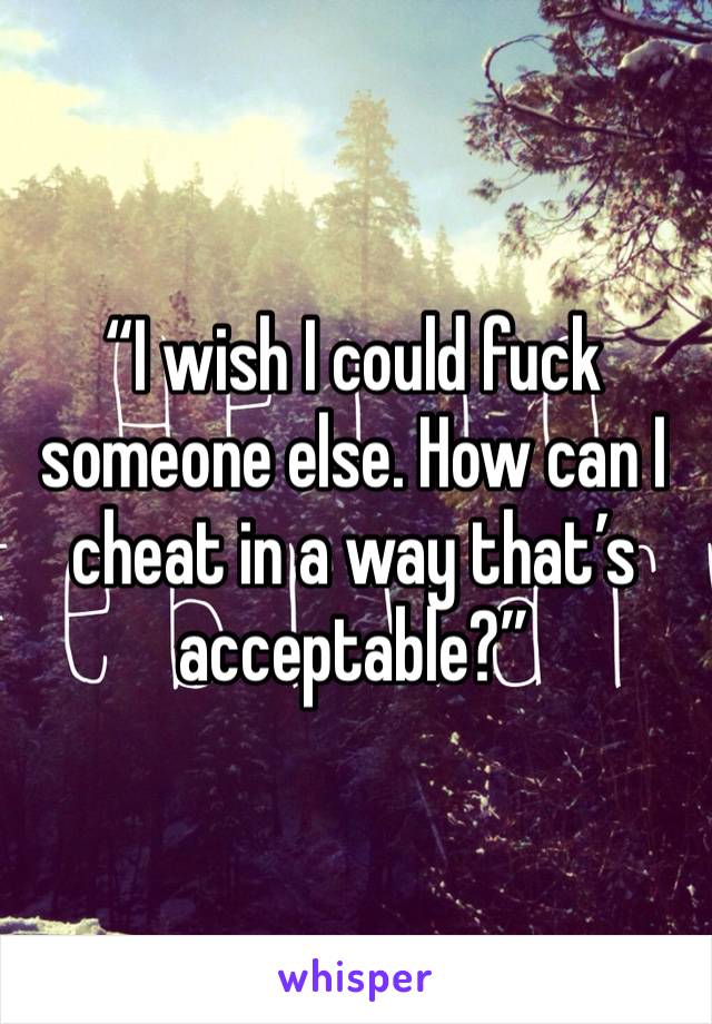 “I wish I could fuck someone else. How can I cheat in a way that’s acceptable?”