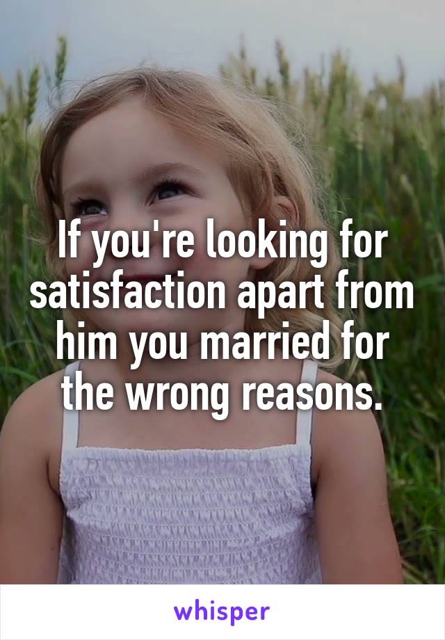 If you're looking for satisfaction apart from him you married for the wrong reasons.