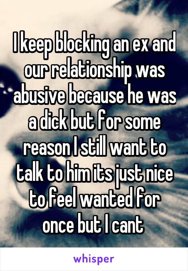  I keep blocking an ex and our relationship was abusive because he was a dick but for some reason I still want to talk to him its just nice to feel wanted for once but I cant 