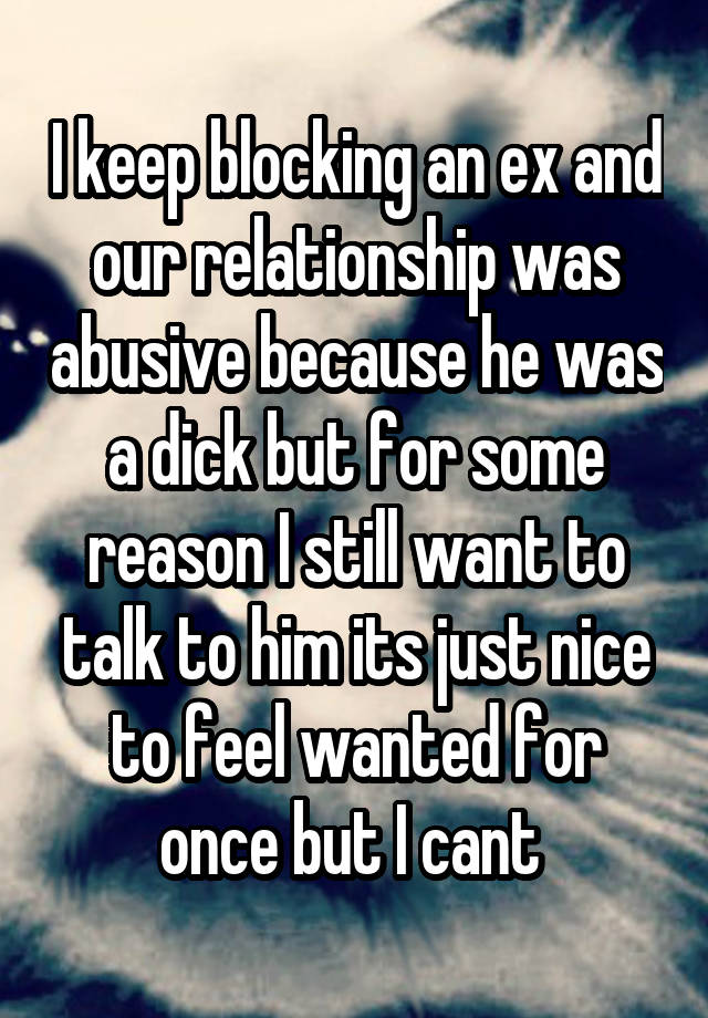  I keep blocking an ex and our relationship was abusive because he was a dick but for some reason I still want to talk to him its just nice to feel wanted for once but I cant 