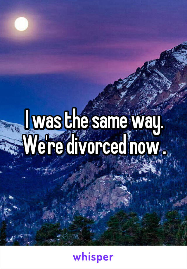 I was the same way.
We're divorced now .