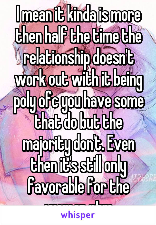 I mean it kinda is more then half the time the relationship doesn't work out with it being poly ofc you have some that do but the majority don't. Even then it's still only favorable for the woman ntm