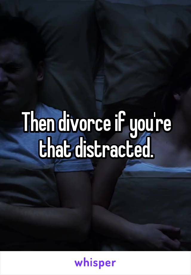 Then divorce if you're that distracted.