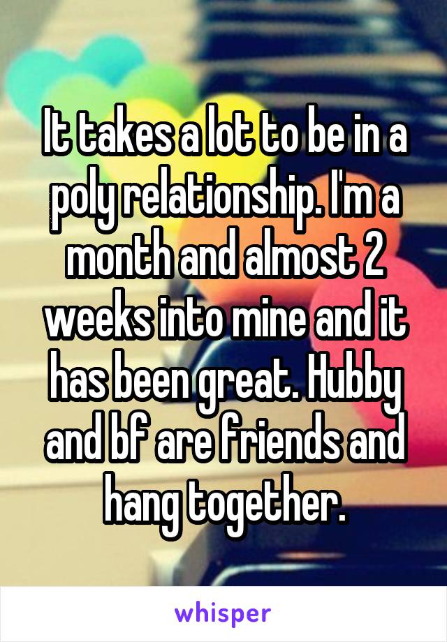 It takes a lot to be in a poly relationship. I'm a month and almost 2 weeks into mine and it has been great. Hubby and bf are friends and hang together.