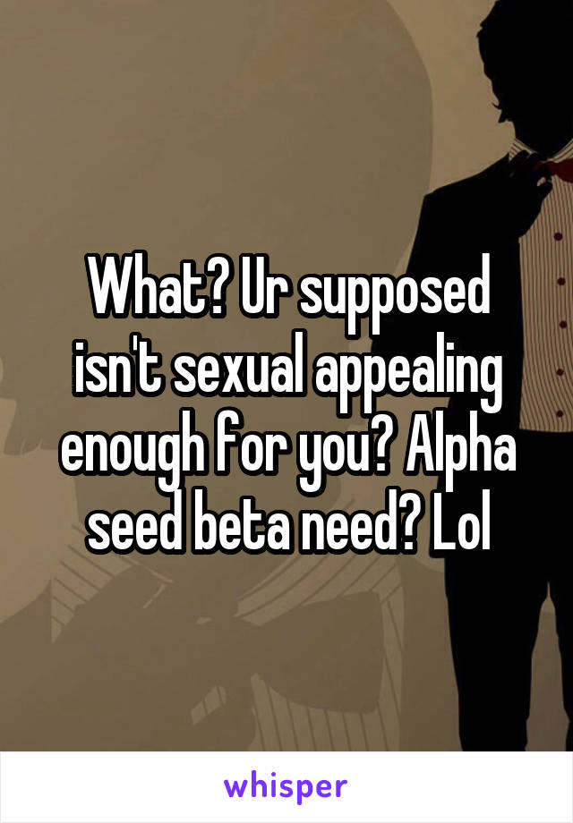 What? Ur supposed isn't sexual appealing enough for you? Alpha seed beta need? Lol