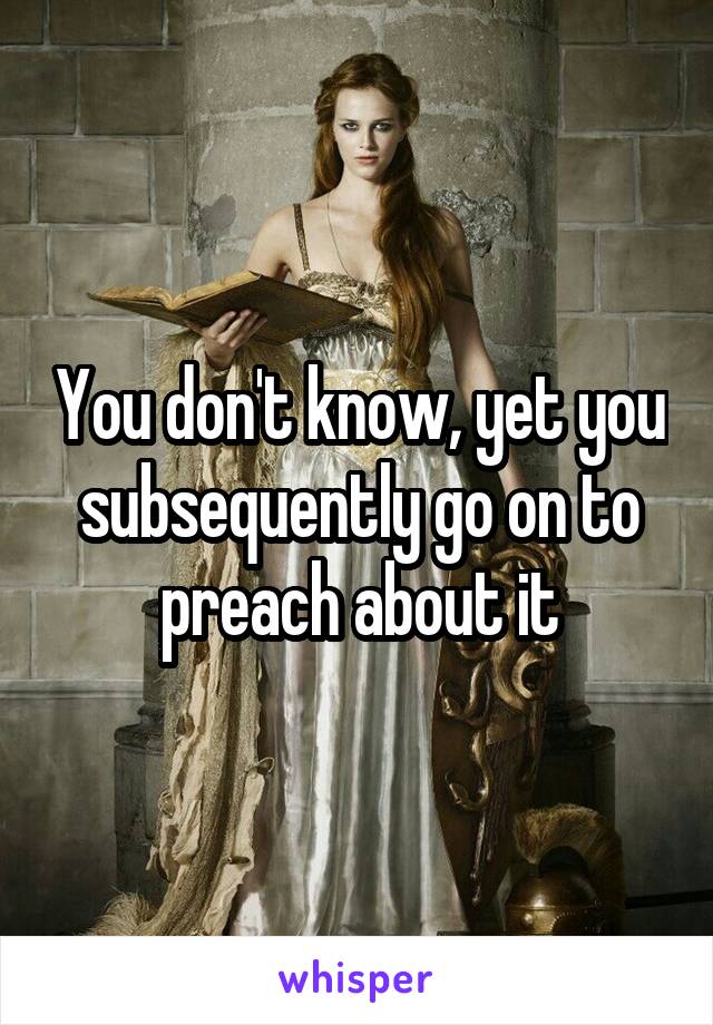 You don't know, yet you subsequently go on to preach about it