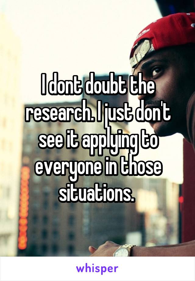 I dont doubt the research. I just don't see it applying to everyone in those situations. 