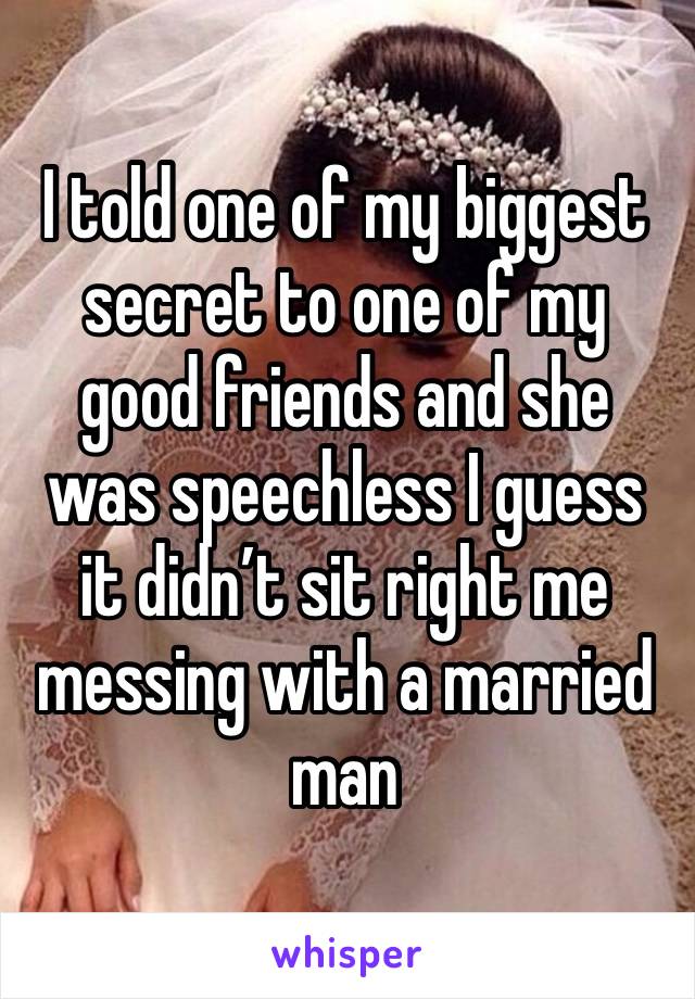 I told one of my biggest secret to one of my good friends and she was speechless I guess it didn’t sit right me messing with a married man 