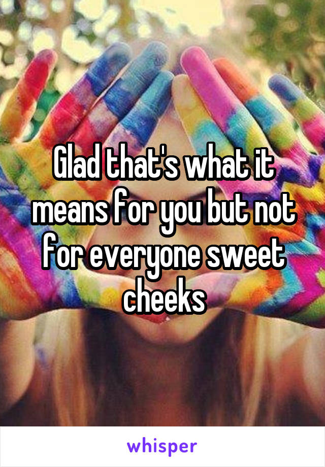 Glad that's what it means for you but not for everyone sweet cheeks