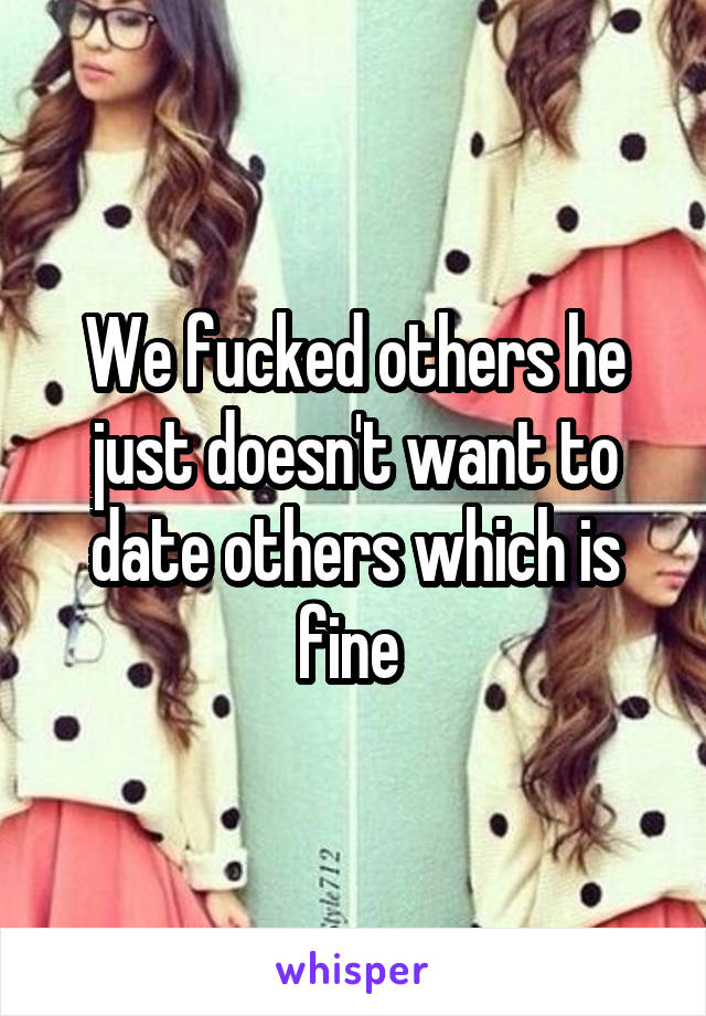 We fucked others he just doesn't want to date others which is fine 